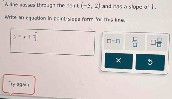 A line passes through the point (-5,2) and has a slope of 1.
Write an equation in point-slope form for this line.
y=x+7
□ =□  □ /□   □  □ /□  
×
Try again