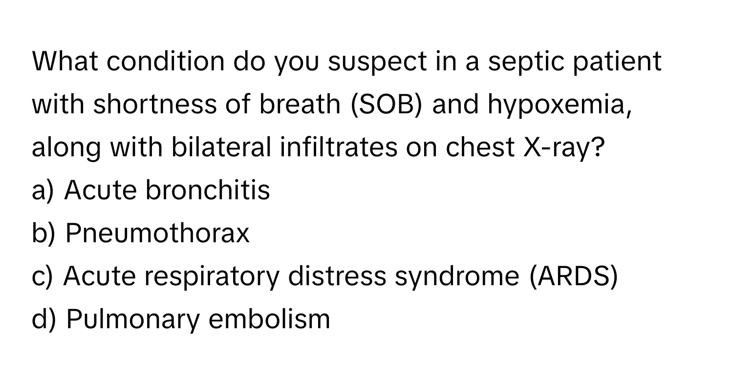 What condition do you suspect in a septic patient with shortness of breath (SOB) and hypoxemia, along with bilateral infiltrates on chest X-ray?

a) Acute bronchitis
b) Pneumothorax
c) Acute respiratory distress syndrome (ARDS)
d) Pulmonary embolism