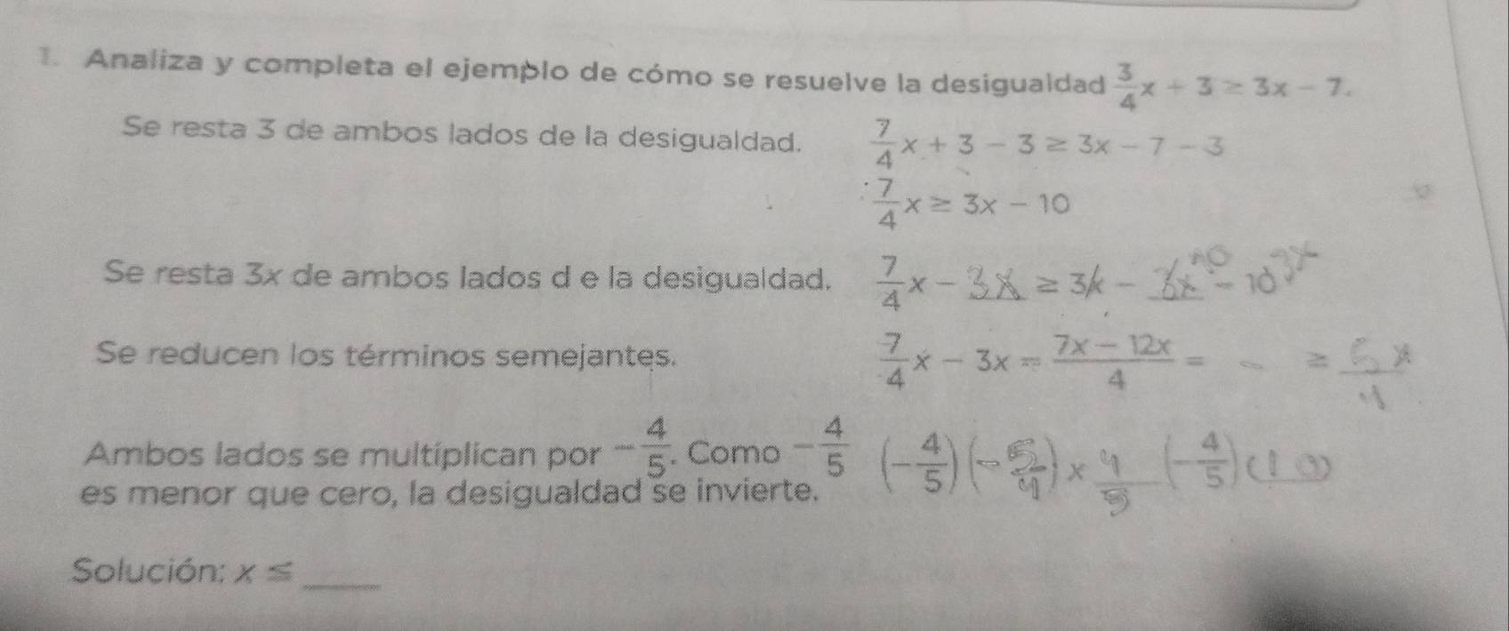 Analiza y completa el ejemplo de cómo se resuelve la desigualdad  3/4 x+3≥ 3x-7. 
Se resta 3 de ambos lados de la desigualdad.  7/4 x+3-3≥ 3x-7-3
 7/4 x≥ 3x-10
Se resta 3x de ambos lados d e la desigualdad. x-3X=3k-
Se reducen los términos semejantes.  (-7)/4 x-3x= (7x-12x)/4 =
Ambos lados se multiplican por - 4/5 . . Como - 4/5 
es menor que cero, la desigualdad se invierte. ())× () 
Solución: x≤
_