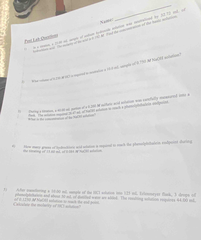 Name: 
_ 
) In a titration, a 25.00 mL sample of sodium hydroxide solution was neutralized by 32.72 mL o 
ydrochloric acid. The molarity of the acid is 0.192 M. Find the concentration of the basic solution 
Post Lab Questions 
2) What volume of 0.250 M HCl is required to neutralize a 10.0 mL sample of 0.750 M NaOH solution? 
3) During a titration, a 40.00 mL portion of a 0.200 M sulfuric acid solution was carefully measured into a 
flask. The solution required 28.47 mL of NaOH solution to reach a phenolphthalein endpoint. 
What is the concentration of the NaOH solution? 
4) How many grams of hydrochloric acid solution is required to reach the phenolphthalein endpoint during 
the titrating of 15.60 mL of 0.084 M NaOH solution. 
5) After transferring a 10.00 mL sample of the HCl solution into 125 mL Erlenmeyer flask, 3 drops of 
phenolphthalein and about 50 mL of distilled water are added. The resulting solution requires 44.00 mL
of 0.1250 M NaOH solution to reach the end point. 
Calculate the molarity of HCl solution?