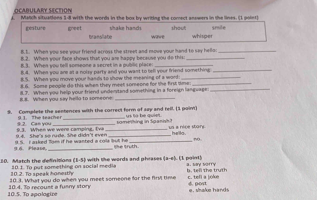 OCABULARY SECTION
3. Match situations 1-8 with the words in the box by writing the correct answers in the lines. (1 point)
gesture greet shake hands shout smile
translate wave whisper
8.1. When you see your friend across the street and move your hand to say hello:_
8.2. When your face shows that you are happy because you do this:_
8.3. When you tell someone a secret in a public place:_
8.4. When you are at a noisy party and you want to tell your friend something:_
8.5. When you move your hands to show the meaning of a word:_
8.6. Some people do this when they meet someone for the first time:_
8.7. When you help your friend understand something in a foreign language:_
8.8. When you say hello to someone:_
9. Complete the sentences with the correct form of say and tell. (1 point)
9.1. The teacher_ us to be quiet.
9.2. Can you _something in Spanish?
9.3. When we were camping, Eva _us a nice story.
9.4. She’s so rude. She didn’t even _hello. no.
9.5. I asked Tom if he wanted a cola but he_
9.6. Please,_ the truth.
10. Match the definitions (1-5) with the words and phrases (a-e). (1 point)
10.1. To put something on social media a. say sorry
10.2. To speak honestly b. tell the truth
10.3. What you do when you meet someone for the first time c. tell a joke
10.4. To recount a funny story d. post
10.5. To apologize e. shake hands