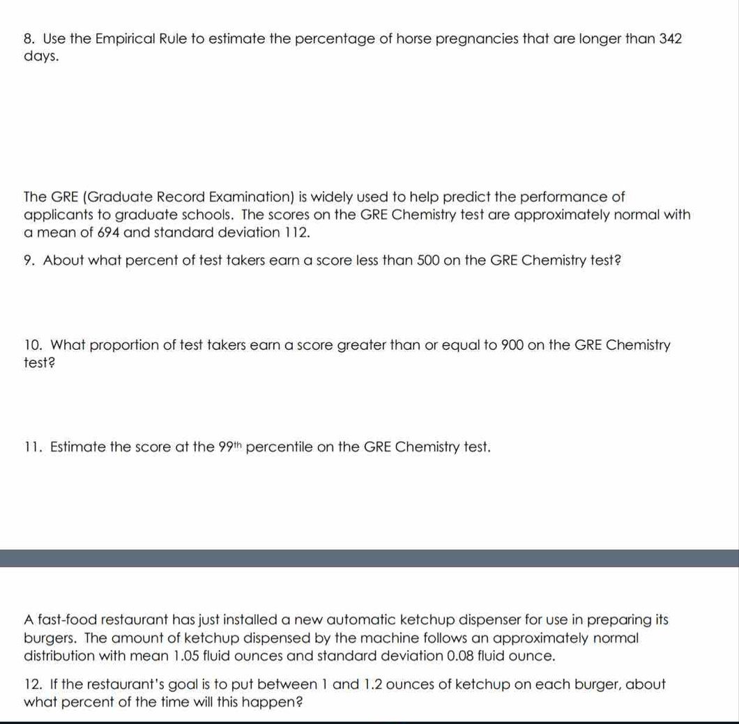 Use the Empirical Rule to estimate the percentage of horse pregnancies that are longer than 342
days. 
The GRE (Graduate Record Examination) is widely used to help predict the performance of 
applicants to graduate schools. The scores on the GRE Chemistry test are approximately normal with 
a mean of 694 and standard deviation 112. 
9. About what percent of test takers earn a score less than 500 on the GRE Chemistry test? 
10. What proportion of test takers earn a score greater than or equal to 900 on the GRE Chemistry 
test? 
11. Estimate the score at the 99^(th) percentile on the GRE Chemistry test. 
A fast-food restaurant has just installed a new automatic ketchup dispenser for use in preparing its 
burgers. The amount of ketchup dispensed by the machine follows an approximately normal 
distribution with mean 1.05 fluid ounces and standard deviation 0.08 fluid ounce. 
12. If the restaurant's goal is to put between 1 and 1.2 ounces of ketchup on each burger, about 
what percent of the time will this happen?