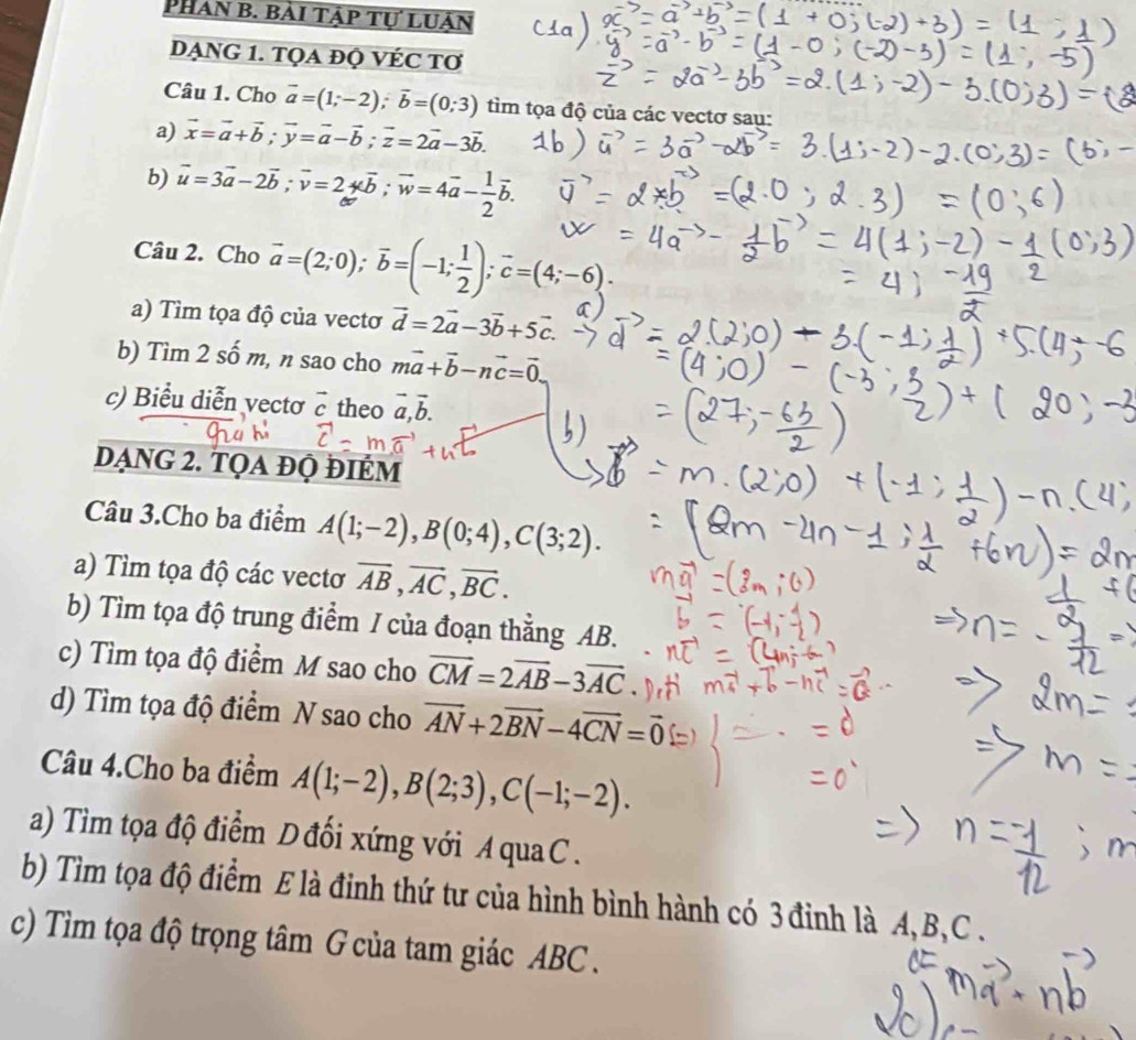 Phan B. bài tập tự luân
DẠNG 1. TQA ĐỌ VÉC TƠ
Câu 1. Cho vector a=(1;-2);vector b=(0;3) tìm tọa độ của các vectơ sau:
a) vector x=vector a+vector b;vector y=vector a-vector b;vector z=2vector a-3vector b.
b) vector u=3vector a-2vector b;vector v=2overleftrightarrow b;vector w=4vector a- 1/2 vector b.
Câu 2. Cho vector a=(2;0);vector b=(-1; 1/2 );vector c=(4;-6).
a) Tìm tọa độ của vecto vector d=2vector a-3vector b+5vector c.
b) Tìm 2 số m, n sao cho mvector a+vector b-nvector c=vector 0.
c) Biểu diễn vectơ vector c theo vector a,vector b.
dạng 2. tọa đọ điÉm
Câu 3.Cho ba điểm A(1;-2),B(0;4),C(3;2).
a) Tìm tọa độ các vectơ overline AB,overline AC,overline BC.
b) Tìm tọa độ trung điểm / của đoạn thẳng AB.
c) Tìm tọa độ điểm M sao cho vector CM=2vector AB-3vector AC
d) Tìm tọa độ điểm N sao cho vector AN+2vector BN-4vector CN=vector 0
Câu 4.Cho ba điểm A(1;-2),B(2;3),C(-1;-2).
a) Tìm tọa độ điểm D đối xứng với A qua C .
b) Tìm tọa độ điểm E là đinh thứ tư của hình bình hành có 3 đỉnh là A, B,C .
c) Tìm tọa độ trọng tâm G của tam giác ABC .