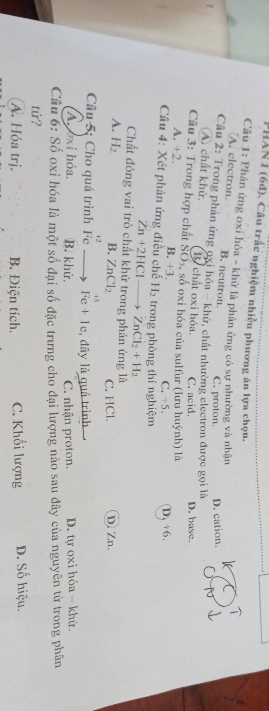 PHAN I (6đ). Câu trắc nghiệm nhiều phương án lựa chọn.
Câu 1: Phản ứng oxi hóa - khử là phản ứng có sự nhường và nhận
A. electron. B. neutron.
C. proton. D. cation.
Câu 2: Trong phản ứng oxi hóa - khử, chất nhường electron được gọi là
A. chất khử. B. chất oxi hóa.
C. acid. D. base.
Câu 3: Trong hợp chất SO_3, số oxi hóa của sulfur (lưu huỳnh) là
A. +2. B. +3.
C. +5. D, +6.
Câu 4: Xét phản ứng điều chế H_2 trong phòng thí nghiệm
Zn+2HClto ZnCl_2+H_2
Chất đóng vai trò chất khử trong phản ứng là
A. H_2 D Zn.
B. ZnCl_2. C. HCl.
+2
+3
Câu 5: Cho quá trình Fe Fe+1e , đây là quá trình
A. xi hóa. B. khử. C. nhận proton. D. tự oxi hóa - khử.
Câu 6: Số oxi hóa là một số đại số đặc trưng cho đại lượng nào sau đây của nguyên tử trong phân
tử?
A. Hóa trị. B. Điện tích. C. Khối lượng
D. Số hiệu.