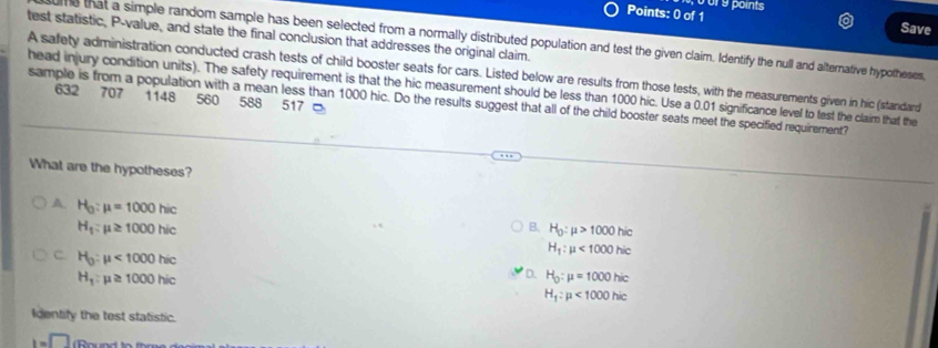 Save
test statistic, P-value, and state the final conclusion that addresses the original claim.
me that a simple random sample has been selected from a normally distributed population and test the given claim. Identify the null and alternative hypotheses
A safety administration conducted crash tests of child booster seats for cars. Listed below are results from those tests, with the measurements given in hic (standard
head injury condition units). The safety requirement is that the hic measurement should be less than 1000 hic. Use a 0.01 significance level to test the claim that the
632 707 1148 560 588 517
sample is from a population with a mean less than 1000 hic. Do the results suggest that all of the child booster seats meet the specified requirement?
What are the hypotheses?
A H_0:mu =1000hic
H_1:mu ≥ 1000hic
B. H_0:mu >1000hic
C. H_0:mu <1000hic</tex>
H_1:mu <1000hic</tex>
H_1:mu ≥ 1000hic
D. H_0:mu =1000hic
H_1:mu <1000hic</tex> 
Identify the test statistic.
1=□