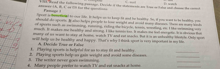 compe te C. surf D. watch
VIII. Read the following passage. Decide if the statements are True or False and choose the correct
answer (A, B, C or D) for the questions
Passage 1
Sport is beneficial to our life. It helps us to keep fit and he healthy. So, if you want to be healthy, you
should do sports. It also helps people to lose weight and avoid many diseases. There are many kinds
of sports such as swimming, running, riding the bicycle, tennis, wrestling, etc. I like swimming very
much. It makes me healthy and strong. I like tennis too. It makes me feel energetic. It is obvious that
many of us want to stay at home, watch TV and eat snacks. But it is an unhealthy lifestyle. Only sport
will help us be healthy and happy. That’s why I think sport is very important in my life.
A. Decide True or False
1. Playing sports is helpful for us to stay fit and healthy.
_
2. Playing sports help us gain weight and avoid some diseases.
_
3. The writer never goes swimming.
_
4. Many people prefer to watch TV and eat snacks at home.
_