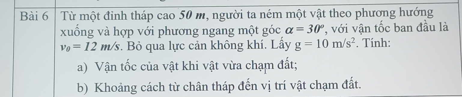 Từ một đỉnh tháp cao 50 m, người ta ném một vật theo phương hướng 
xuống và hợp với phương ngang một góc alpha =30^o , với vận tốc ban đầu là
v_0=12m/s. Bỏ qua lực cản không khí. Lầy g=10m/s^2. Tính: 
a) Vận tốc của vật khi vật vừa chạm đất; 
b) Khoảng cách từ chân tháp đến vị trí vật chạm đất.