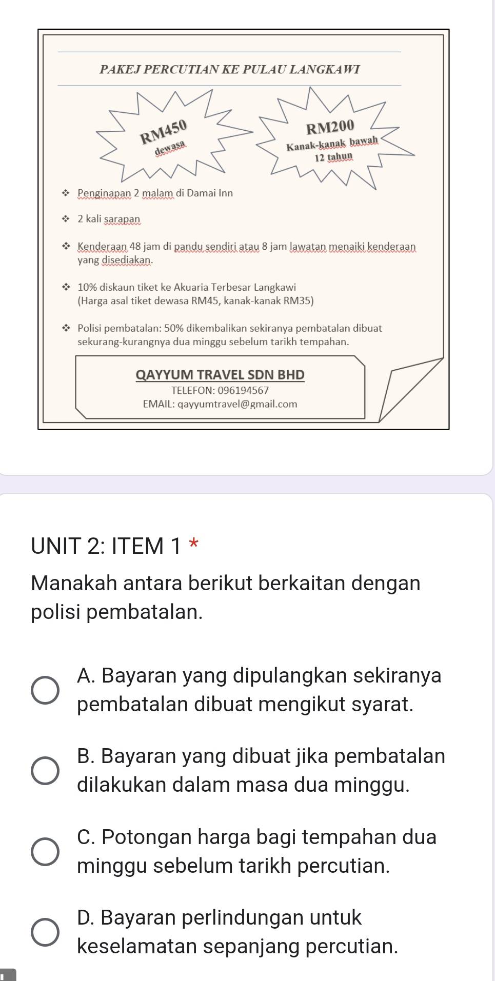 ITEM 1 *
Manakah antara berikut berkaitan dengan
polisi pembatalan.
A. Bayaran yang dipulangkan sekiranya
pembatalan dibuat mengikut syarat.
B. Bayaran yang dibuat jika pembatalan
dilakukan dalam masa dua minggu.
C. Potongan harga bagi tempahan dua
minggu sebelum tarikh percutian.
D. Bayaran perlindungan untuk
keselamatan sepanjang percutian.