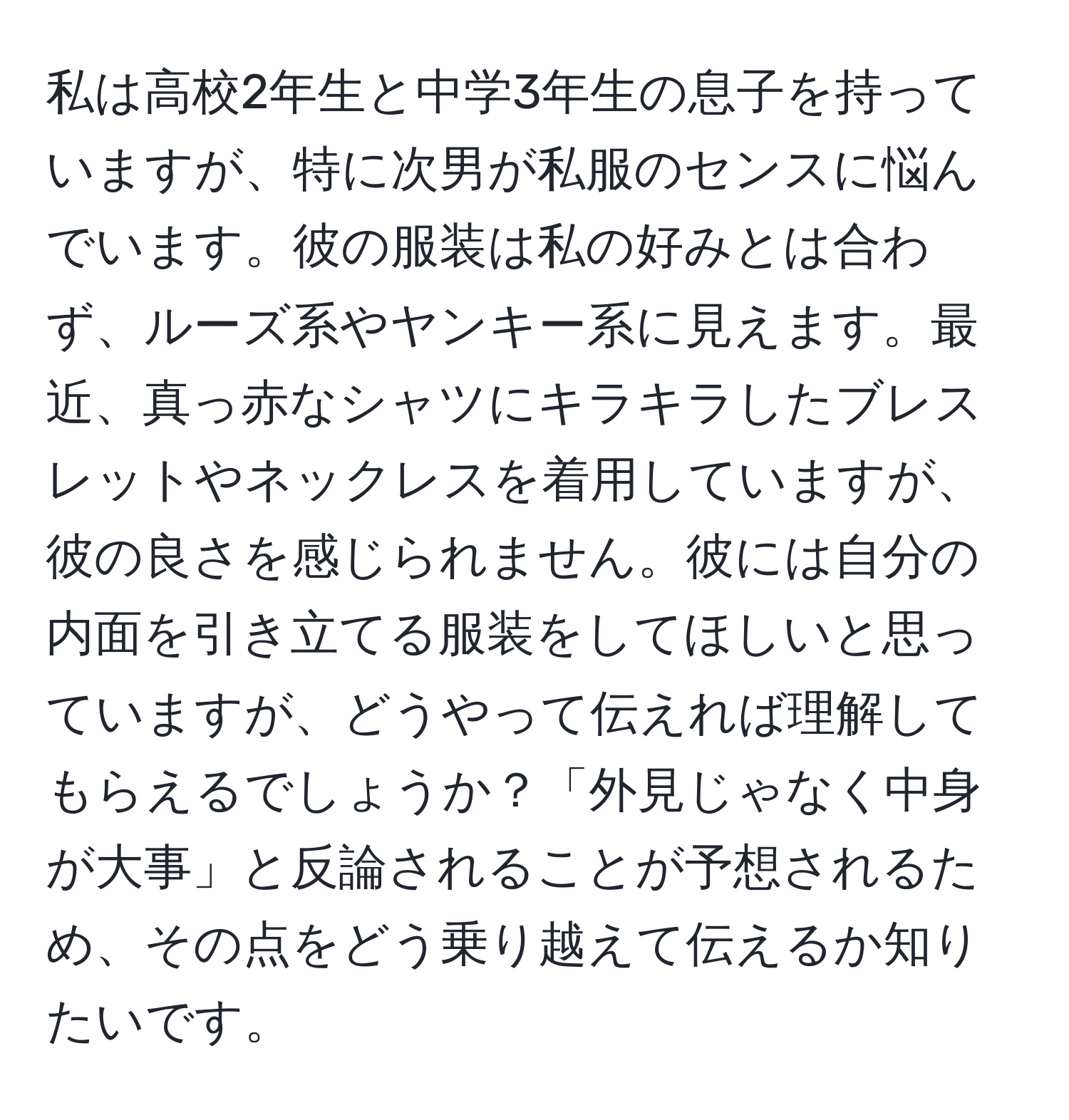 私は高校2年生と中学3年生の息子を持っていますが、特に次男が私服のセンスに悩んでいます。彼の服装は私の好みとは合わず、ルーズ系やヤンキー系に見えます。最近、真っ赤なシャツにキラキラしたブレスレットやネックレスを着用していますが、彼の良さを感じられません。彼には自分の内面を引き立てる服装をしてほしいと思っていますが、どうやって伝えれば理解してもらえるでしょうか？「外見じゃなく中身が大事」と反論されることが予想されるため、その点をどう乗り越えて伝えるか知りたいです。