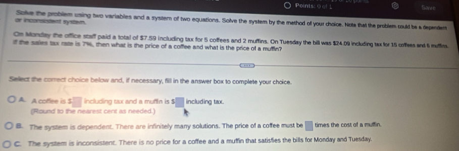 Save
Solve the problem using two variables and a system of two equations. Solve the system by the method of your choice. Note that the problem could be a dependent
or incansistent systen.
Om Monday the office scaff paid a total of $7.59 including tax for 5 coffees and 2 muffins. On Tuesday the bill was $24.09 including tax for 15 coffees and 6 mutfins
If the sales tax rate is 7%, then what is the price of a coffee and what is the price of a muffin?
Sellect the correct choice below and, if necessary, fill in the answer box to complete your choice.
A. A coffee is s□ including tax and a muffin is $□ including tax.
(Round to the nearest cent as needed.)
B. The system is dependent. There are infinitely many solutions. The price of a coffee must be □ times the cost of a muffin.
C. The system is inconsistent. There is no price for a coffee and a muffin that satisfies the bills for Monday and Tuesday.