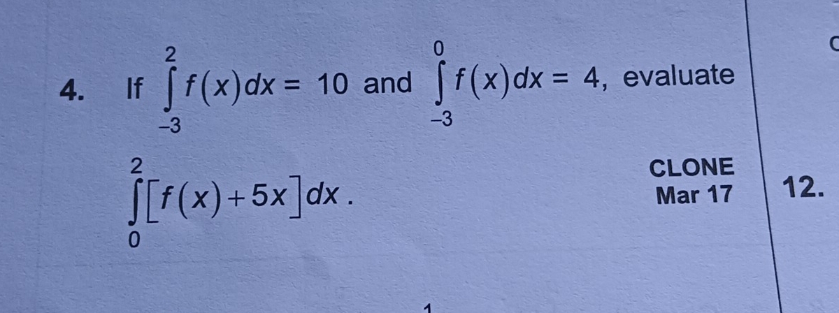 (
4. If ∈tlimits _(-3)^2f(x)dx=10 and ∈tlimits _(-3)^0f(x)dx=4 , evaluate
∈tlimits _0^2[f(x)+5x]dx. 
CLONE
Mar 17 12.