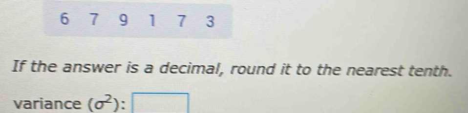 6 7 9 1 7 3
If the answer is a decimal, round it to the nearest tenth. 
variance (sigma^2):□