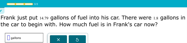 0/3 
Frank just put 14.79 gallons of fuel into his car. There were 1.8 gallons in 
the car to begin with. How much fuel is in Frank's car now?
gallons
×