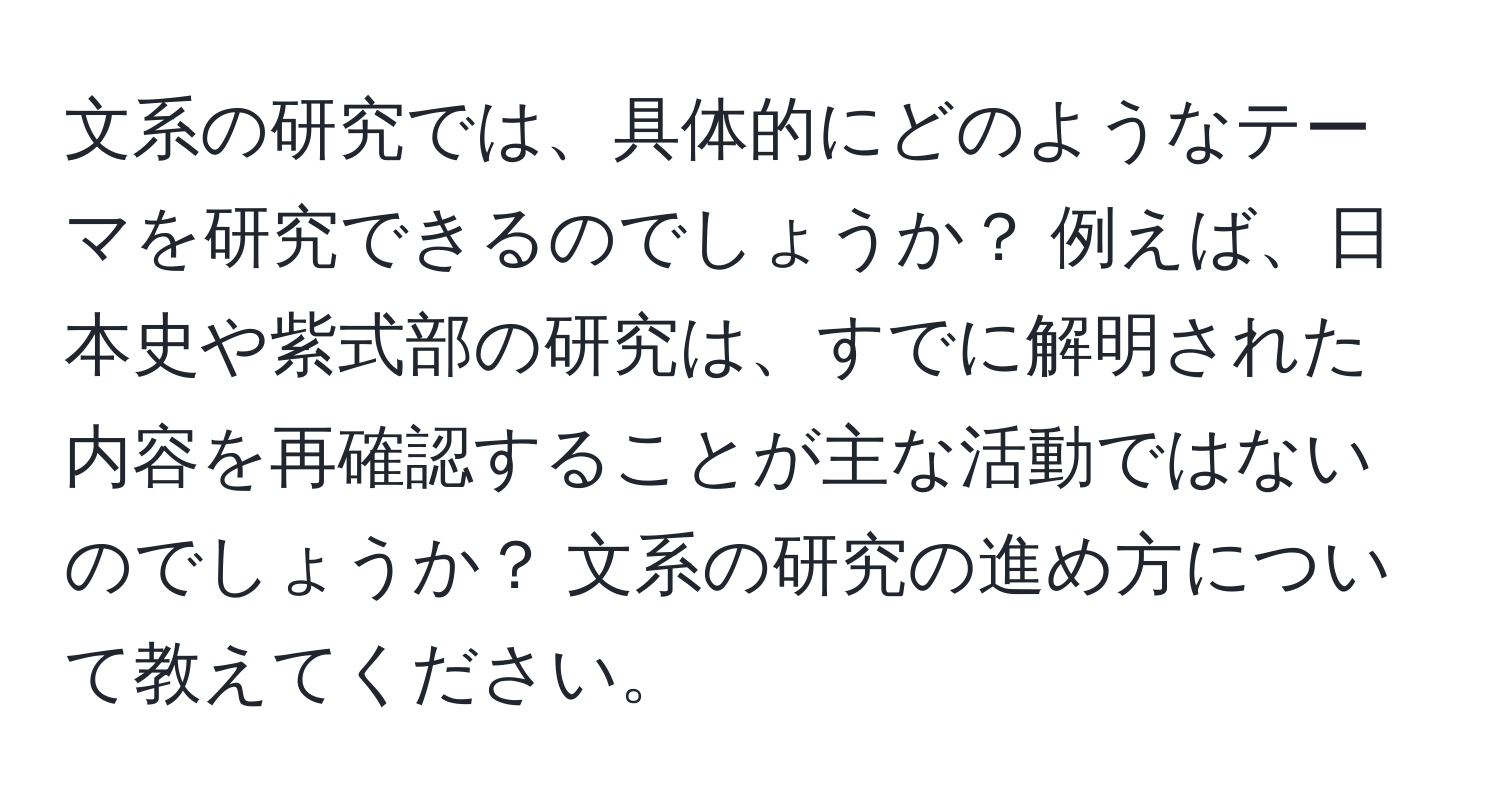 文系の研究では、具体的にどのようなテーマを研究できるのでしょうか？ 例えば、日本史や紫式部の研究は、すでに解明された内容を再確認することが主な活動ではないのでしょうか？ 文系の研究の進め方について教えてください。