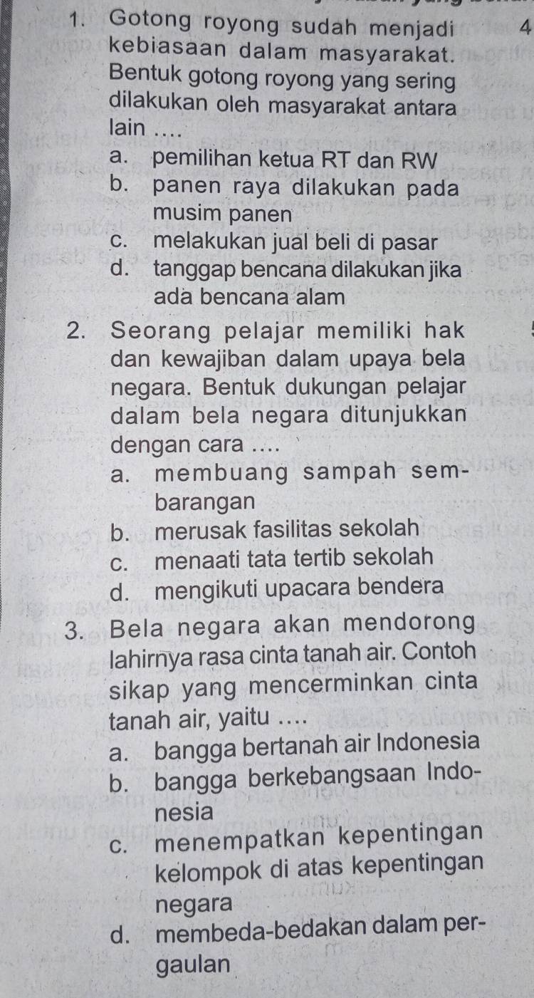 Gotong royong sudah menjadi 4
kebiasaan dalam masyarakat.
Bentuk gotong royong yang sering
dilakukan oleh masyarakat antara
lain ...
a. pemilihan ketua RT dan RW
b. panen raya dilakukan pada
musim panen
c. melakukan jual beli di pasar
d. tanggap bencana dilakukan jika
ada bencana alam
2. Seorang pelajar memiliki hak
dan kewajiban dalam upaya bela
negara. Bentuk dukungan pelajar
dalam bela negara ditunjukkan
dengan cara ....
a. membuang sampah sem-
barangan
b. merusak fasilitas sekolah
c. menaati tata tertib sekolah
d. mengikuti upacara bendera
3. Bela negara akan mendorong
lahirnya rasa cinta tanah air. Contoh
sikap yang mencerminkan cinta
tanah air, yaitu ....
a. bangga bertanah air Indonesia
b. bangga berkebangsaan Indo-
nesia
c. menempatkan kepentingan
kelompok di atas kepentingan
negara
d. membeda-bedakan dalam per-
gaulan