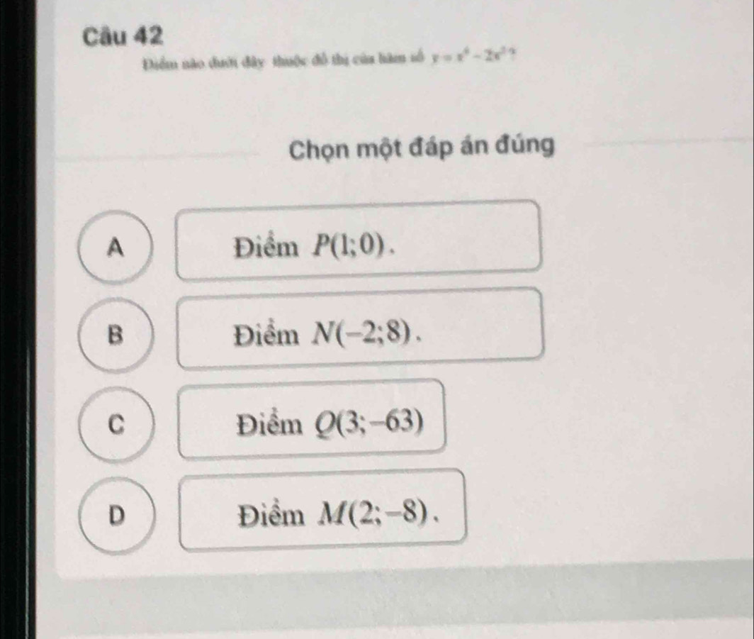 Điểm nào dưới đây thuộc đổ thị của hàm số y=x^4-2x^2
Chọn một đáp án đúng
A Điểm P(1;0).
B Điểm N(-2;8).
C Điểm Q(3;-63)
D Điểm M(2;-8).