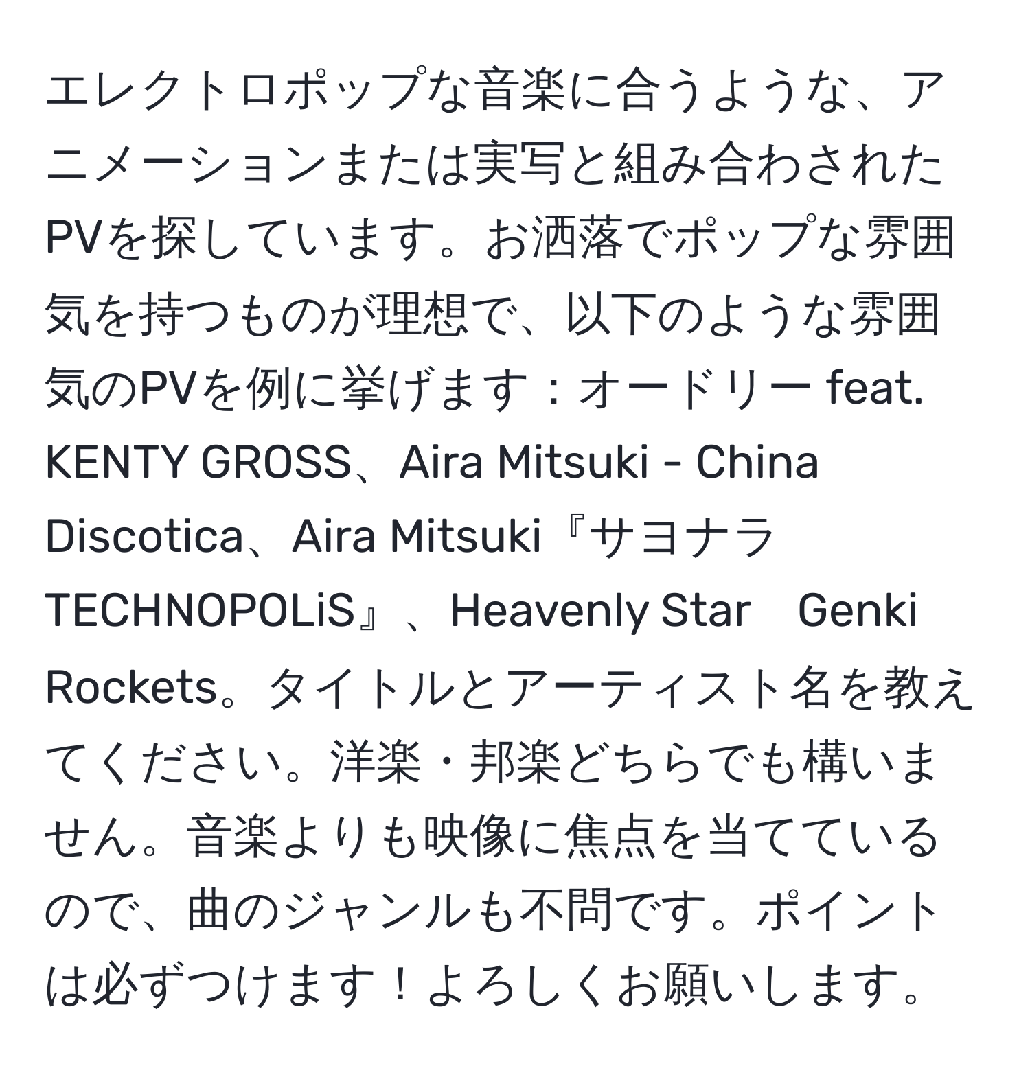 エレクトロポップな音楽に合うような、アニメーションまたは実写と組み合わされたPVを探しています。お洒落でポップな雰囲気を持つものが理想で、以下のような雰囲気のPVを例に挙げます：オードリー feat. KENTY GROSS、Aira Mitsuki - China Discotica、Aira Mitsuki『サヨナラ TECHNOPOLiS』、Heavenly Star　Genki Rockets。タイトルとアーティスト名を教えてください。洋楽・邦楽どちらでも構いません。音楽よりも映像に焦点を当てているので、曲のジャンルも不問です。ポイントは必ずつけます！よろしくお願いします。