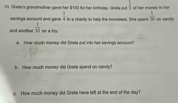 Greta's grandmother gave her $100 for her birthday. Greta put  1/2  of her money in her 
savings account and gave  1/4  to a charity to help the homeless. She spent  1/20  on candy 
and another  1/10  on a toy. 
a. How much money did Greta put into her savings account? 
b. How much money did Greta spend on candy? 
c. How much money did Greta have left at the end of the day?