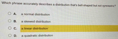 Which phrase accurately describes a distribution that's bell-shaped but not symmetric?
A. a normal distribution
B. a skewed distribution
C. a linear distribution
D. a quadratic distribution