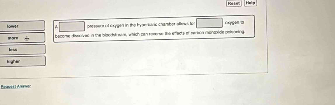 Reset Help
lower A pressure of oxygen in the hyperbaric chamber allows for oxygen to
more become dissolved in the bloodstream, which can reverse the effects of carbon monoxide poisoning.
less
higher
Request Answer