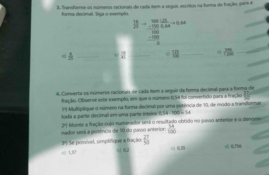 Transforme os números racionais de cada item a seguir, escritos na forma de fração, para a
forma decimal. Siga o exemplo.
 16/25  beginarrayr b.160125 -1500.64 hline 100 -100 hline 0endarray
a)  6/25  _b)  18/45  _c)  125/100  _d)  396/1200  _
4. Converta os números racionais de cada item a seguir da forma decimal para a forma de
fração. Observe este exemplo, em que o número 0,54 foi convertido para a fração  27/50 .
1°) Multiplique o número na forma decimal por uma potência de 10, de modo a transformar
toda a parte decimal em uma parte inteira: 0,54· 100=54
2°) Monte a fração cujo numerador será o resultado obtido no passo anterior e o denomi
nador será a potência de 10 do passo anterior:  54/100 
3^9) Se possível, simplifique a fração:  27/50 
□) 1,37 □) 0,2 ○) 0,35 d) 0,756