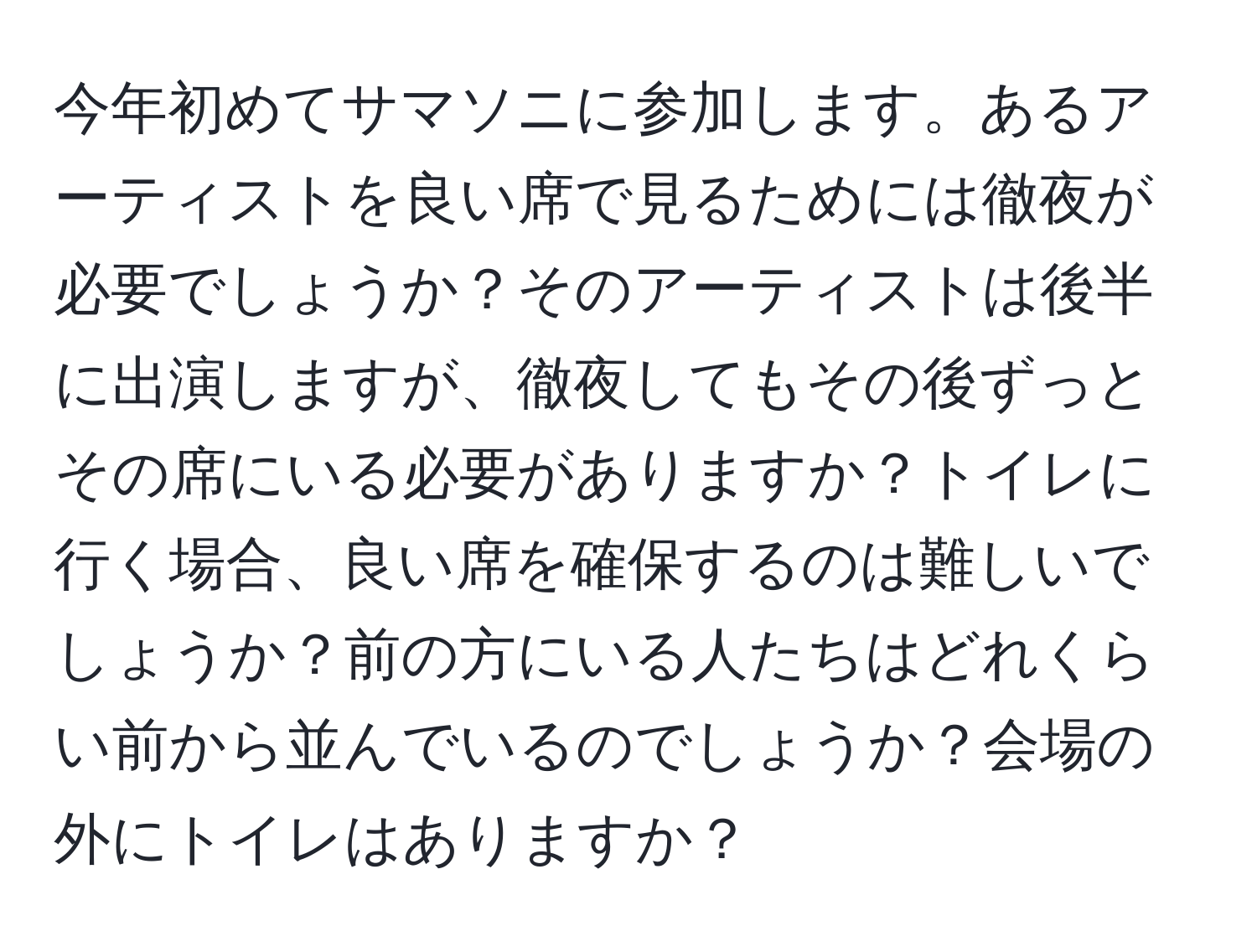 今年初めてサマソニに参加します。あるアーティストを良い席で見るためには徹夜が必要でしょうか？そのアーティストは後半に出演しますが、徹夜してもその後ずっとその席にいる必要がありますか？トイレに行く場合、良い席を確保するのは難しいでしょうか？前の方にいる人たちはどれくらい前から並んでいるのでしょうか？会場の外にトイレはありますか？