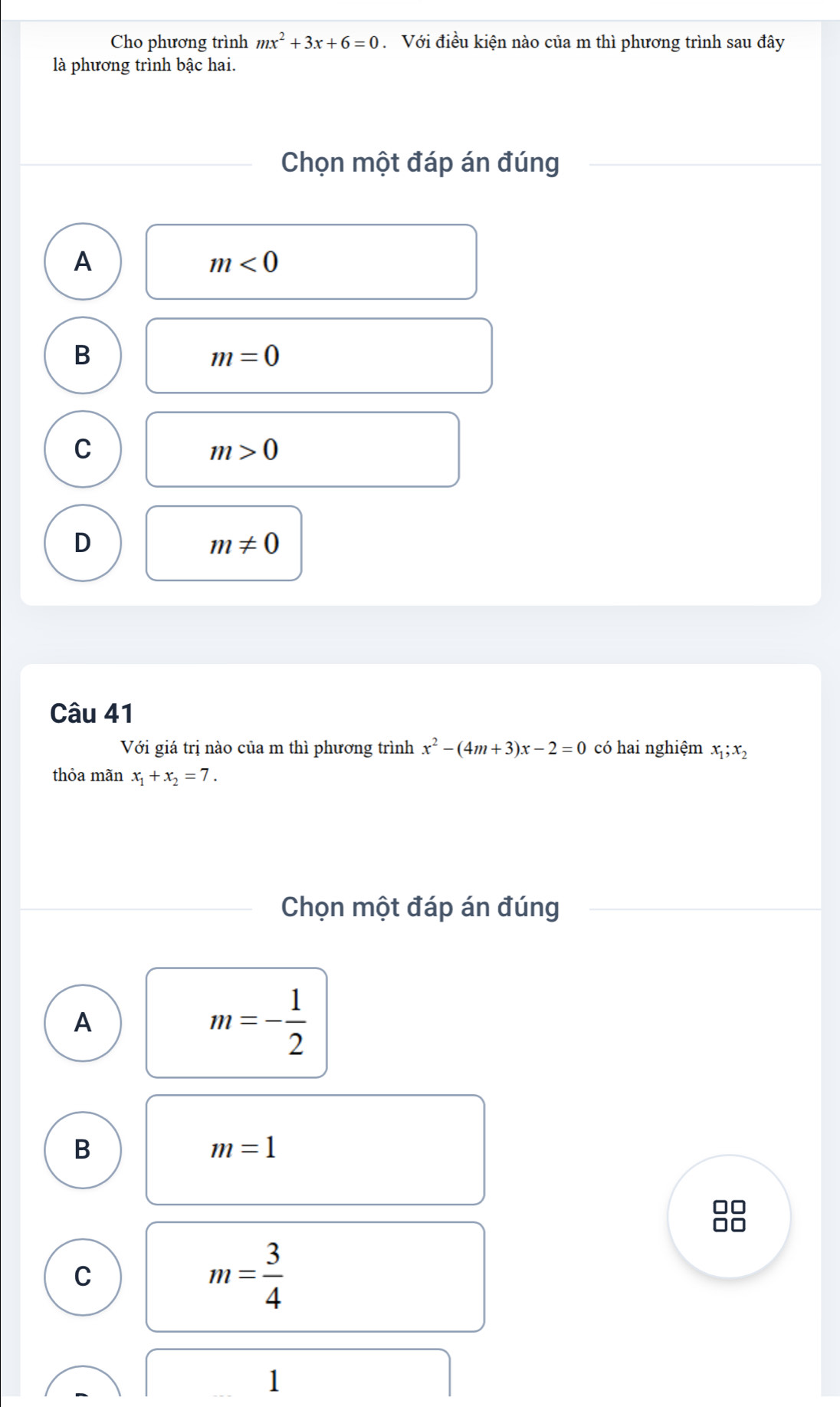 Cho phương trình mx^2+3x+6=0 Với điều kiện nào của m thì phương trình sau đây
là phương trình bậc hai.
Chọn một đáp án đúng
A
m<0</tex>
B
m=0
C
m>0
D
m!= 0
Câu 41
Với giá trị nào của m thì phương trình x^2-(4m+3)x-2=0 có hai nghiệm x_1;x_2
thỏa mãn x_1+x_2=7. 
Chọn một đáp án đúng
A
m=- 1/2 
B
m=1
□□
C
m= 3/4 
1