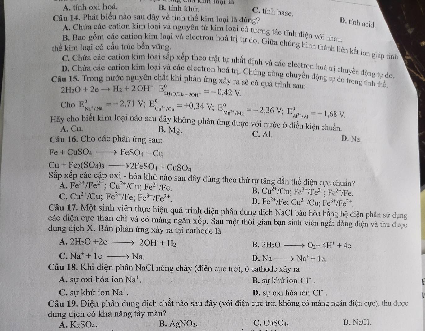 a kim loại l
A. tính oxi hoá. B. tính khử.
C. tính base. D. tính acid.
Câu 14. Phát biểu nào sau đây về tinh thể kim loại là đúng?
A. Chứa các cation kim loại và nguyên tử kim loại có tương tác tĩnh điện với nhau.
B. Bao gồm các cation kim loại và electron hoá trị tự do. Giữa chúng hình thành liên kết ion giúp tinh
thể kim loại có cấu trúc bền vững.
C. Chứa các cation kim loại sắp xếp theo trật tự nhất định và các electron hoá trị chuyển động tự do.
D. Chứa các cation kim loại và các electron hoá trị. Chúng cùng chuyển động tự do trong tinh thể.
Câu 15. Trong nước nguyên chất khi phản ứng xảy ra sẽ có quá trình sau:
2H_2O+2eto H_2+2OH^-E_2H_2O/H_2+2OH^-^0=-0,42V.
Cho E_Na^+/Na°=-2,71V;E_Cu^(2+)/Cu°=+0,34V;E_Mg^(2+)/Mg°=-2,36V;E_Al^(3+)/Al°=-1,68V.
Hãy cho biết kim loại nào sau đây không phản ứng được với nước ở điều kiện chuẩn.
A. Cu. B. Mg. C. Al. D. Na.
Câu 16. Cho các phản ứng sau:
Fe+CuSO_4to FeSO_4+Cu
Cu+Fe_2(SO_4)_3to 2FeSO_4+CuSO_4
Sắp xếp các cặp oxi - hóa khử nào sau đây đúng theo thứ tự tăng dần thế điện cực chuẩn?
A. Fe^(3+)/Fe^(2+);Cu^(2+)/Cu;Fe^(2+)/Fe.
C. Cu^(2+)/Cu;Fe^(2+)/Fe;Fe^(3+)/Fe^(2+).
B. Cu^(2+)/Cu;Fe^(3+)/Fe^(2+);Fe^(2+)/Fe.
D. Fe^(2+)/Fe;Cu^(2+)/Cu;Fe^(3+)/Fe^(2+).
Câu 17. Một sinh viên thực hiện quá trình điện phân dung dịch NaCl bão hòa bằng hệ điện phân sử dụng
các điện cực than chì và có màng ngăn xốp. Sau một thời gian bạn sinh viên ngắt dòng điện và thu được
dung dịch X. Bán phản ứng xảy ra tại cathode là
A. 2H_2O+2eto 2OH^-+H_2
B. 2H_2Oto O_2+4H^++4e
C. Na^++1eto Na. D. Nato Na^++1e.
Câu 18. Khi điện phân NaCl nóng chảy (điện cực trơ), ở cathode xảy ra
A. sự oxi hóa ion Na^+. B. sự khử ion Cl¯ .
C. sự khử ion Na^+. D. sự oxi hóa ion Cl¯ .
Câu 19. Điện phân dung dịch chất nào sau đây (với điện cực trơ, không có màng ngăn điện cực), thu được
dung dịch có khả năng tầy màu?
A. K_2SO_4. B. AgNO_3. C. CuSO_4. D. NaCl.