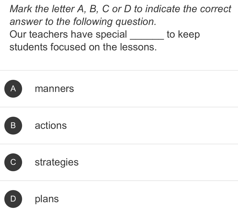 Mark the letter A, B, C or D to indicate the correct
answer to the following question.
Our teachers have special _to keep
students focused on the lessons.
A manners
B actions
strategies
plans