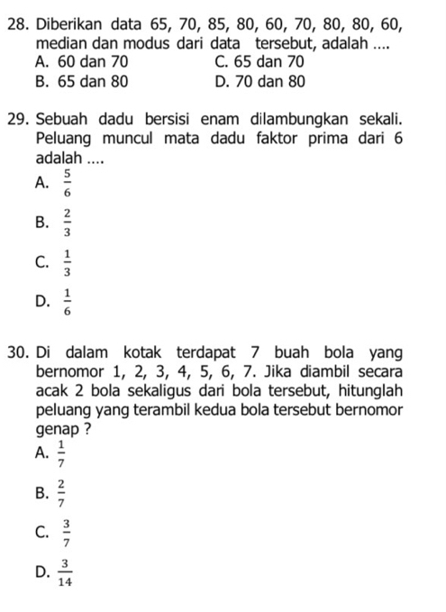 Diberikan data 65, 70, 85, 80, 60, 70, 80, 80, 60,
median dan modus dari data tersebut, adalah ....
A. 60 dan 70 C. 65 dan 70
B. 65 dan 80 D. 70 dan 80
29. Sebuah dadu bersisi enam dilambungkan sekali.
Peluang muncul mata dadu faktor prima dari 6
adalah ....
A.  5/6 
B.  2/3 
C.  1/3 
D.  1/6 
30. Di dalam kotak terdapat 7 buah bola yang
bernomor 1, 2, 3, 4, 5, 6, 7. Jika diambil secara
acak 2 bola sekaligus dari bola tersebut, hitunglah
peluang yang terambil kedua bola tersebut bernomor
genap ?
A.  1/7 
B.  2/7 
C.  3/7 
D.  3/14 