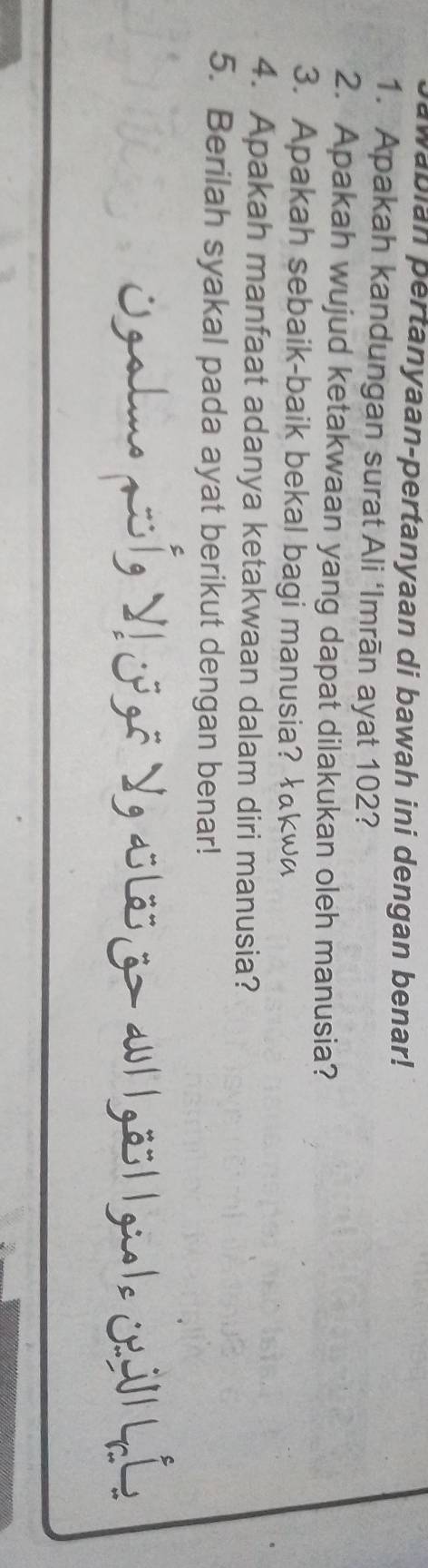 wabian pertanyaan-pertanyaan di bawah ini dengan benar! 
1. Apakah kandungan surat Ali ‘Imrān ayat 102? 
2. Apakah wujud ketakwaan yang dapat dilakukan oleh manusia? 
3. Apakah sebaik-baik bekal bagi manusia? łkw~ 
4. Apakah manfaat adanya ketakwaan dalam diri manusia? 
5. Berilah syakal pada ayat berikut dengan benar! 
Ogalme qoíg V! jpgō Yg alös z> au| |göö||gue|e jảlllí