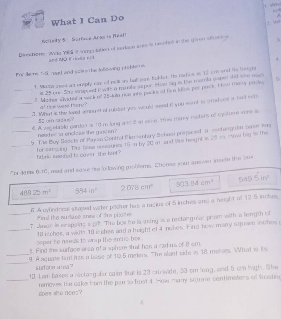 iak 
What I Can Do 
A 
2 Wr 
Activity 5: Surface Area is Real! 
Directions: Write YES if computation of surface area is needed in the given situation . 
3 
and NO if does not. 
A 
For items 1-5, read and solve the following problems 
1. Marta used an empty can of milk as ball pen holder. Its radius is 12 cm and its heigh 
is 25 cm. She wrapped it with a manila paper. How big is the manila paper did she use? 
_2. Mother divided a sack of 25-kilo rice into packs of five kilos per pack. How many packs 6
of rice were there? 
_3. What is the least amount of rubber you would need if you want to produce a ball with 
_4. A vegetable garden is 10 m long and 5 m wide. How many meters of cyclone wire is
50 cm radius? 
needed to enclose the garden? 
_5. The Boy Scouts of Payao Central Elementary School prepared a rectangular base tent 
_for camping. The base measures 15 m by 20 m and the height is 25 m. How big is the 
fabric needed to cover the tent? 
For items 6-10, read and solve the following problems. Choose your answer inside the box.
488.25m^2 584in^2 2078cm^2 803.84cm^2 549.5in^2
6. A cylindrical shaped water pitcher has a radius of 5 inches and a height of 12.5 inches. 
Find the surface area of the pitcher. 
_7. Jason is wrapping a gift. The box he is using is a rectangular prism with a length of 
_ 18 inches, a width 10 inches and a height of 4 inches. Find how many square inches
paper he needs to wrap the entire box. 
8. Find the surface area of a sphere that has a radius of 8 cm. 
_ 
_9. A square tent has a base of 10.5 meters. The slant side is 18 meters. What is its 
surface area? 
10. Lani bakes a rectangular cake that is 23 cm wide, 33 cm long, and 5 cm high. She 
_removes the cake from the pan to frost it. How many square centimeters of frosting 
does she need? 
8