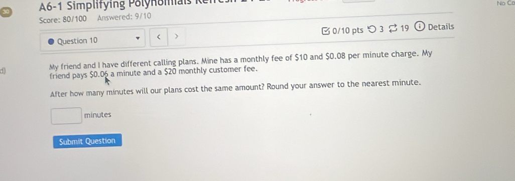 A6-1 Simplitying Polynoiai 1 No Cc 
Score: 80/100 Answered: 9/10 
Question 10 < 0/10 pts つ 3 2 19 Details 
d My friend and I have different calling plans. Mine has a monthly fee of $10 and $0.08 per minute charge. My 
friend pays $0.06 a minute and a $20 monthly customer fee. 
After how many minutes will our plans cost the same amount? Round your answer to the nearest minute.
minutes
Submit Question