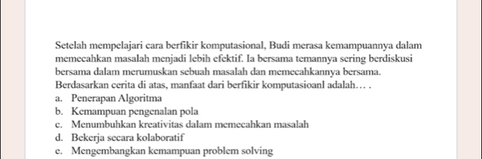 Setelah mempelajari cara berfikir komputasional, Budi merasa kemampuannya dalam
memecahkan masalah menjadi lebih efektif. Ia bersama temannya sering berdiskusi
bersama dalam merumuskan sebuah masalah dan memecahkannya bersama.
Berdasarkan cerita di atas, manfaat dari berfikir komputasioanl adalah… .
a. Penerapan Algoritma
b. Kemampuan pengenalan pola
c. Menumbuhkan kreativitas dalam memecahkan masalah
d. Bekerja secara kolaboratif
e. Mengembangkan kemampuan problem solving