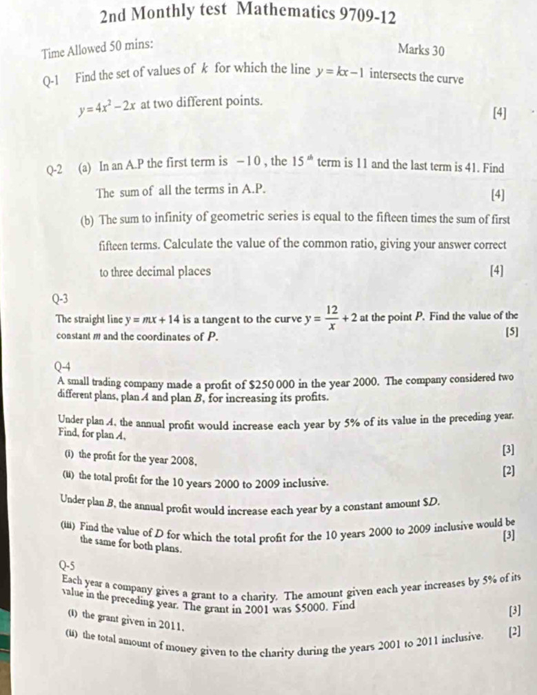 2nd Monthly test Mathematics 9709-12 
Time Allowed 50 mins: 
Marks 30 
Q-1 Find the set of values of k for which the line y=kx-1 intersects the curve
y=4x^2-2x at two different points. 
[4] 
Q-2 (a) In an A. P the first term is - 1 0 , the 15^(th) term is 11 and the last term is 41. Find 
The sum of all the terms in A. P. [4] 
(b) The sum to infinity of geometric series is equal to the fifteen times the sum of first 
fifteen terms. Calculate the value of the common ratio, giving your answer correct 
to three decimal places [4] 
Q-3 
The straight line y=mx+14 is a tangent to the curve y= 12/x +2 at the point P. Find the value of the 
constant m and the coordinates of P. [5] 
Q-4 
A small trading company made a profit of $250 000 in the year 2000. The company considered two 
different plans, plan 4 and plan B, for increasing its profits. 
Under plan A, the annual profit would increase each year by 5% of its value in the preceding year. 
Find, for plan A, 
[3] 
(i) the profit for the year 2008, 
[2] 
() the total profit for the 10 years 2000 to 2009 inclusive. 
Under plan B, the annual profit would increase each year by a constant amount $D. 
(iii) Find the value of D for which the total profit for the 10 years 2000 to 2009 inclusive would be 
[3] 
the same for both plans. 
Q-5 
Each year a company gives a grant to a charity. The amount given each year increases by 5% of its 
value in the preceding year. The grant in 2001 was $5000. Find 
[3] 
() the grant given in 2011. 
(ii) the total amount of money given to the charity during the years 2001 to 2011 inclusive. [2]