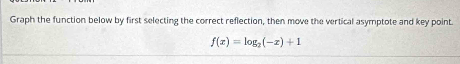 Graph the function below by first selecting the correct reflection, then move the vertical asymptote and key point.
f(x)=log _2(-x)+1