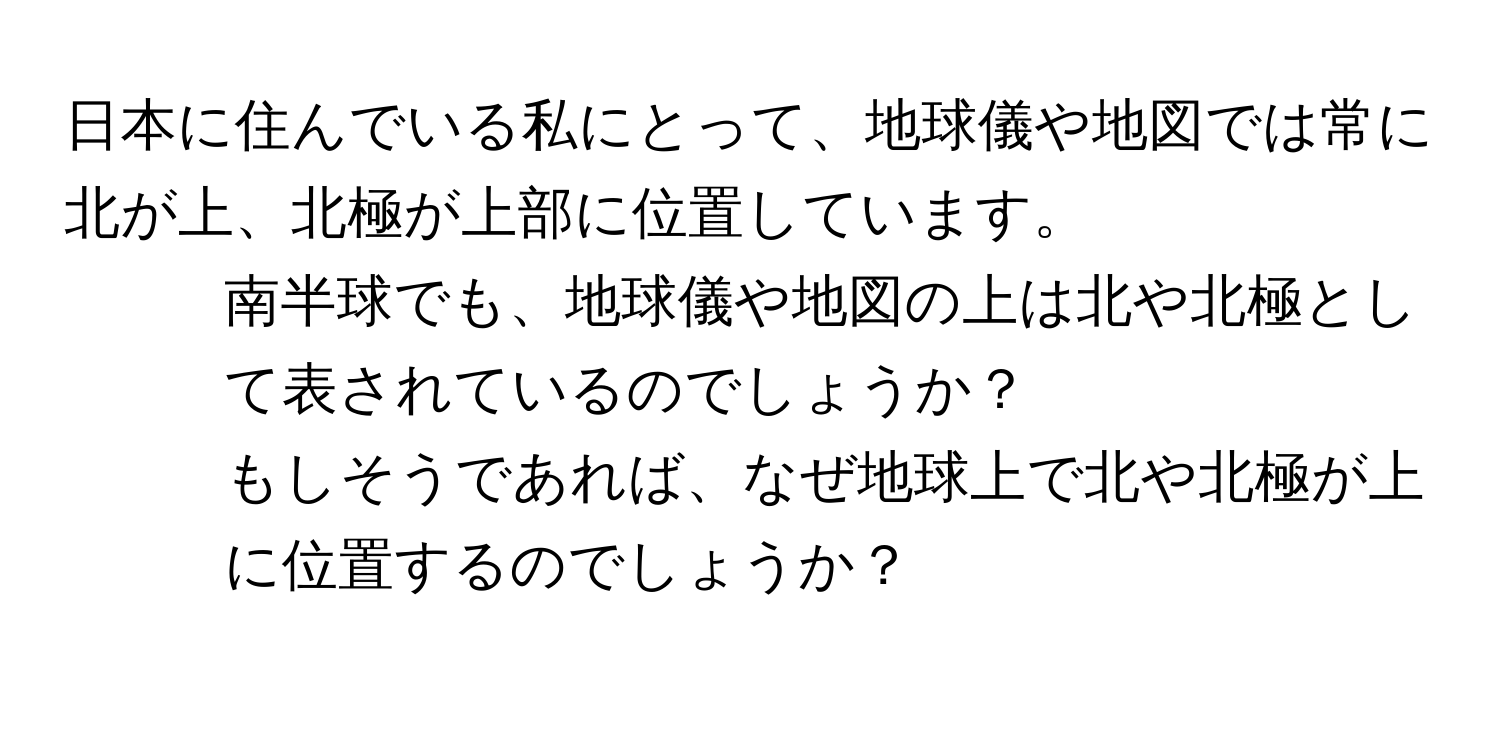 日本に住んでいる私にとって、地球儀や地図では常に北が上、北極が上部に位置しています。  
1. 南半球でも、地球儀や地図の上は北や北極として表されているのでしょうか？  
2. もしそうであれば、なぜ地球上で北や北極が上に位置するのでしょうか？