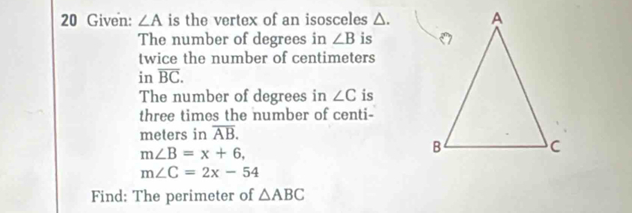 Given: ∠ A is the vertex of an isosceles △. 
The number of degrees in ∠ B is 
twice the number of centimeters
in overline BC. 
The number of degrees in ∠ C is 
three times the number of centi-
meters in overline AB.
m∠ B=x+6,
m∠ C=2x-54
Find: The perimeter of △ ABC