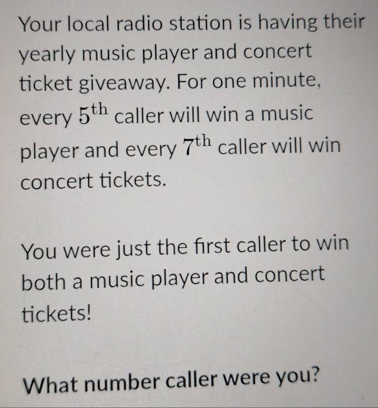 Your local radio station is having their 
yearly music player and concert 
ticket giveaway. For one minute, 
every 5^(th) caller will win a music 
player and every 7^(th) caller will win 
concert tickets. 
You were just the first caller to win 
both a music player and concert 
tickets! 
What number caller were you?