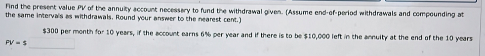 Find the present value PV of the annuity account necessary to fund the withdrawal given. (Assume end-of-period withdrawals and compounding at 
the same intervals as withdrawals. Round your answer to the nearest cent.)
$300 per month for 10 years, if the account earns 6% per year and if there is to be $10,000 left in the annuity at the end of the 10 years
PV=$_ 