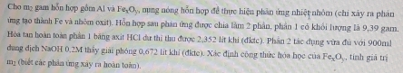 Cho m₂ gam hỗn hợp gồm Al và Fe_1O nung nóng hỗn hợp để thực hiện phân ứng nhiệt nhỏm (chi xây ra phản 
ứừng tạo thành Fe và nhôm oxit). Hỗn hợp sau phản ứng được chia làm 2 phân, phần 1 có khổi lượng là 9,39 gam. 
Hòa tan hoàn toàn phần 1 băng axit HCl dự thi thu được 2,352 lit khi (đktc). Phần 2 tác dụng vừa đủ với 900m! 
dung địch NaOH 0,2M thấy giải phóng 0,672 lit khí (đkte). Xác định công thức hóa học của Fe_xO_y , tính giả trị
m_2 (biết các phản ứng xây ra hoàn toàn).