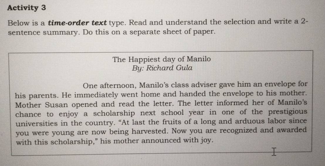 Activity 3 
Below is a time-order text type. Read and understand the selection and write a 2 - 
sentence summary. Do this on a separate sheet of paper. 
The Happiest day of Manilo 
By: Richard Gula 
One afternoon, Manilo’s class adviser gave him an envelope for 
his parents. He immediately went home and handed the envelope to his mother. 
Mother Susan opened and read the letter. The letter informed her of Manilo's 
chance to enjoy a scholarship next school year in one of the prestigious 
universities in the country. “At last the fruits of a long and arduous labor since 
you were young are now being harvested. Now you are recognized and awarded 
with this scholarship,” his mother announced with joy.