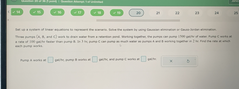 Question Attempt: 1 of Unlimited Janic 
< 14 15 16 17 18 19 20 21 22 23 24 25
Set up a system of linear equations to represent the scenario. Solve the system by using Gaussian elimination or Gauss-Jordan elimination. 
Three pumps (A, B, and C) work to drain water from a retention pond. Working together, the pumps can pump 1500 gal/hr of water. Pump C works at 
a rate of 100 gal/hr faster than pump B. In 3 hr, pump C can pump as much water as pumps A and B working together in 2 hr. Find the rate at which 
each pump works. 
Pump A works at □ aal/h r, pump B works at □ gal/hr, and pump C works at □ gal/hr. × 5