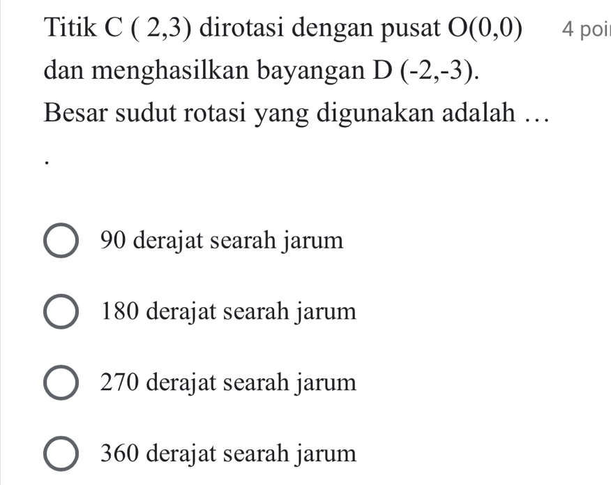 Titik C(2,3) dirotasi dengan pusat O(0,0) 4 poi
dan menghasilkan bayangan D(-2,-3). 
Besar sudut rotasi yang digunakan adalah …
90 derajat searah jarum
180 derajat searah jarum
270 derajat searah jarum
360 derajat searah jarum