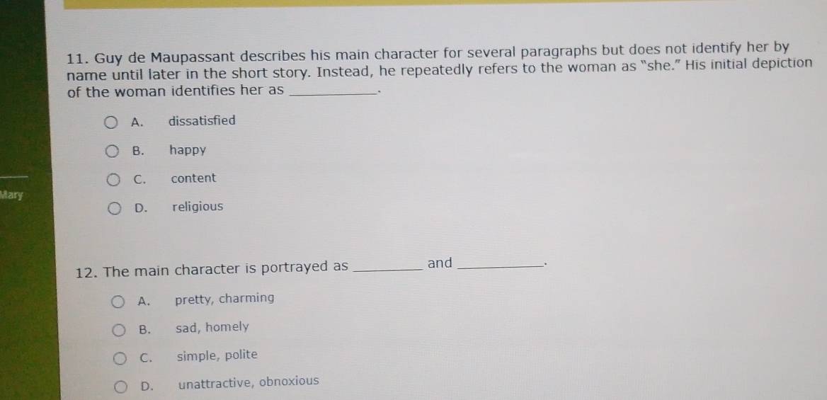 Guy de Maupassant describes his main character for several paragraphs but does not identify her by
name until later in the short story. Instead, he repeatedly refers to the woman as “she.” His initial depiction
of the woman identifies her as _.
A. dissatisfied
B. happy
C. content
Mary
D. religious
12. The main character is portrayed as _and_
A. pretty, charming
B. sad, homely
C. simple, polite
D. unattractive, obnoxious