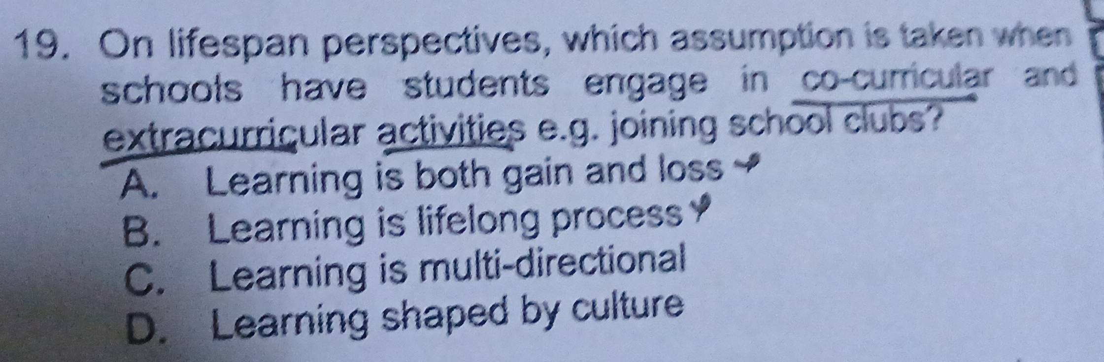 On lifespan perspectives, which assumption is taken when
schools have students engage in co-curricular and 
extracurricular activities e.g. joining school clubs?
A. Learning is both gain and loss
B. Learning is lifelong process
C. Learning is multi-directional
D. Learning shaped by culture