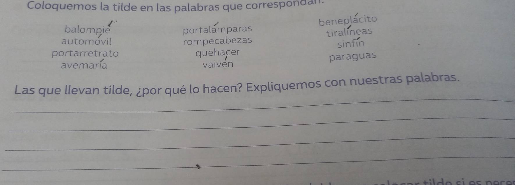 Coloquemos la tilde en las palabras que correspondan 
beneplacito 
balompie portalamparas 
tiralineas 
automóvil rompecabezas 
sinfin 
portarretrato quehacer 
paraguas 
avemaría vaiven 
_ 
Las que llevan tilde, ¿por qué lo hacen? Expliquemos con nuestras palabras. 
_ 
_ 
_