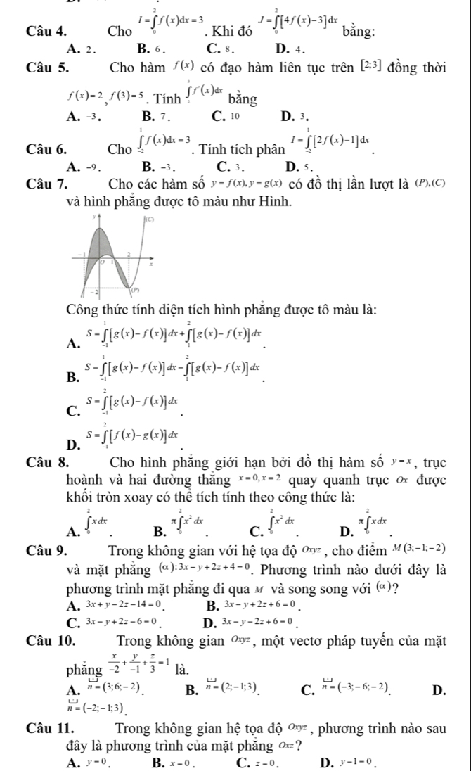 Cho I=∈tlimits _0^(af(x)dx=3. Khi đó J=∈tlimits _0^2[4f(x)-3]dx bằng:
A. 2 . B. 6 . C. 8 . D. 4.
Câu 5. Cho hàm f(x) có đạo hàm liên tục trên [2;3] đồng thời
f(x)=2,f(3)=5. Tính ∈tlimits _0^1f'(x)dx bằng
A. -3. B. 7. C. 10 D. 3.
Câu 6. Cho ∈tlimits _(-2)^af(x)dx=3. Tính tích phân I=∈tlimits _(-2)^1[2f(x)-1]dx
A. -9. B. -3 . C. 3. D. 5.
Câu 7. Cho các hàm số y=f(x),y=g(x) có đồ thị lần lượt là (P),(C)
và hình phăng được tô màu như Hình.
Công thức tính diện tích hình phăng được tô màu là:
A. S=∈tlimits _(-1)^1[g(x)-f(x)]dx+∈tlimits _1^2[g(x)-f(x)]dx
B. S=∈tlimits _(-1)^1[g(x)-f(x)]dx-∈tlimits _1^2[g(x)-f(x)]dx
C. S=∈tlimits _(-1)^2[g(x)-f(x)]dx
D. S=∈tlimits _(-1)^2[f(x)-g(x)]dx
Câu 8.  Cho hình phẳng giới hạn bởi ở Awidehat O) ổ thị hàm số y=x , trục
hoành và hai đường thăng x=0,x=2 quay quanh trục ơ được
khối tròn xoay có thể tích tính theo công thức là:
A. ∈tlimits _0^(2xdx ∈tlimits _0^2x^2)dx. D. π ∈tlimits _0^(2xdx.
B. π ∈tlimits _0^2x^2)dx
C.
Câu 9. Trong không gian với hệ tọa độ Oxyz , cho điểm M(3;-1;-2)
và mặt phắng (a ) :3x-y+2z+4=0. Phương trình nào dưới đây là
phương trình mặt phẳng đi qua м và song song với (alpha )
A. 3x+y-2z-14=0 B. 3x-y+2z+6=0
C. 3x-y+2z-6=0 D. 3x-y-2z+6=0
Câu 10. Trong không gian Oxyz , một vectơ pháp tuyển của mặt
phǎng  x/-2 + y/-1 + z/3 =1 là.
A. n=(3;6;-2) B. n=(2;-1;3). C. n=(-3;-6;-2). D.
n=(-2;-1;3)
Câu 11. Trong không gian hệ tọa độ Oxyz , phương trình nào sau
đây là phương trình của mặt phăng Oxz ?
A. y=0. B. x=0. C. z=0. D. y-1=0