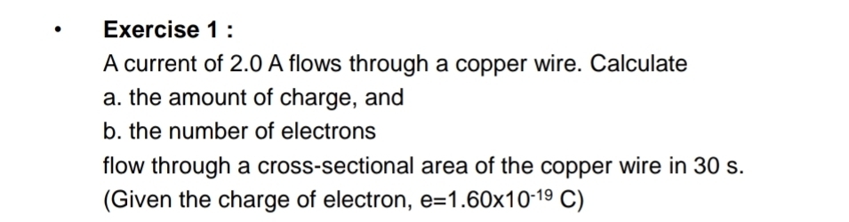 A current of 2.0 A flows through a copper wire. Calculate 
a. the amount of charge, and 
b. the number of electrons 
flow through a cross-sectional area of the copper wire in 30 s. 
(Given the charge of electron, e=1.60* 10^(-19)C)