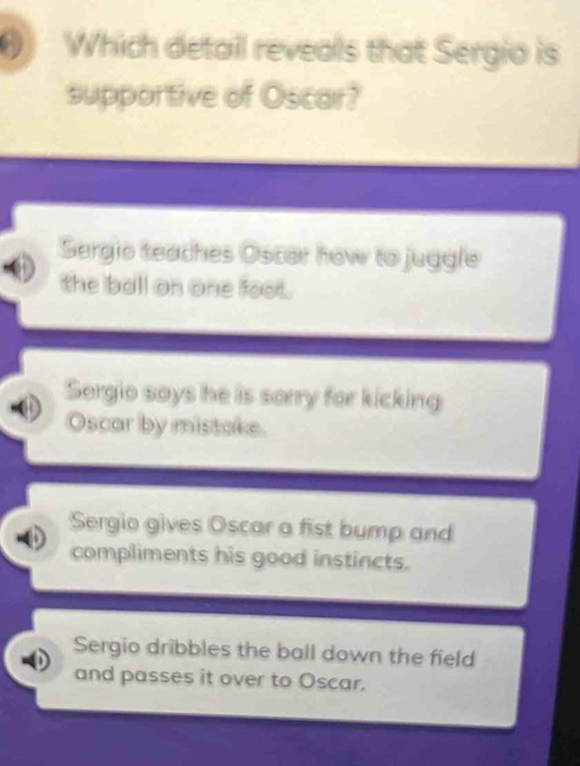 Which detail reveals that Sergio is
supportive of Oscar?
Sergio teaches Oscar how to juggle
the ball on one foot.
Sergio says he is sorry for kicking
Oscar by mistake.
Sergio gives Oscar a fist bump and
compliments his good instincts.
Sergio dribbles the ball down the field
and passes it over to Oscar.